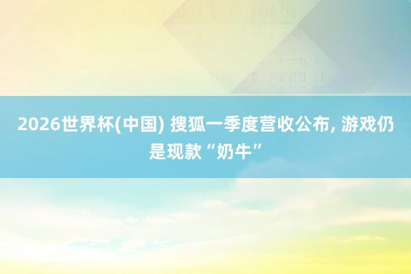 2026世界杯(中國) 搜狐一季度營收公布, 游戲仍是現(xiàn)款“奶牛”