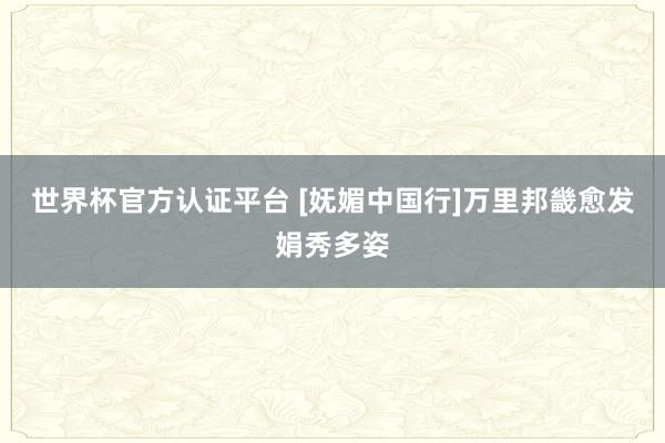 世界杯官方認證平臺 [嫵媚中國行]萬里邦畿愈發(fā)娟秀多姿