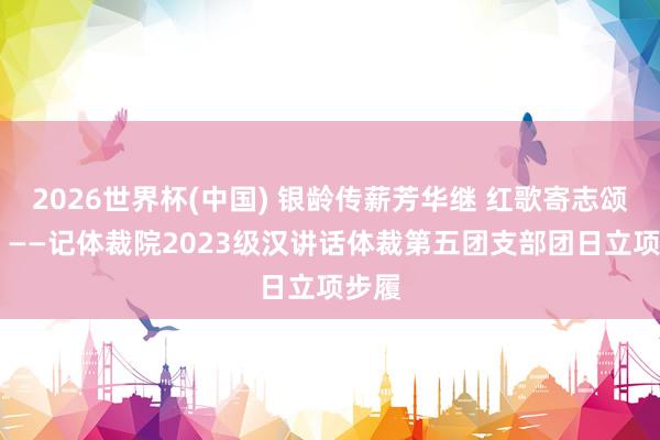2026世界杯(中國) 銀齡傳薪芳華繼 紅歌寄志頌華章 ——記體裁院2023級漢講話體裁第五團支部團日立項步履