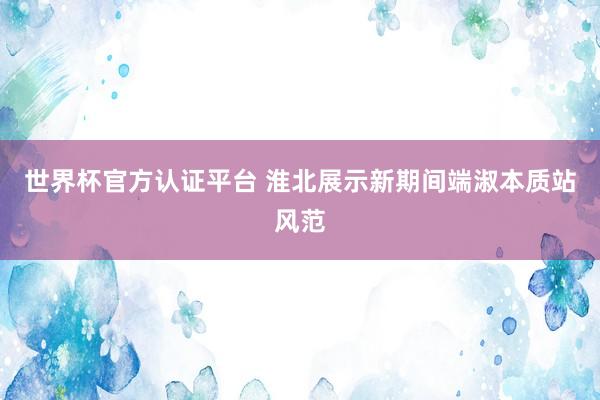 世界杯官方認(rèn)證平臺(tái) 淮北展示新期間端淑本質(zhì)站風(fēng)范