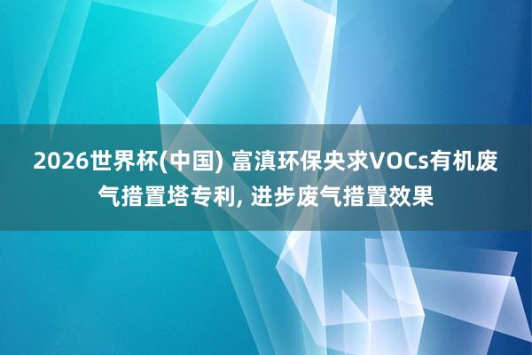 2026世界杯(中國) 富滇環保央求VOCs有機廢氣措置塔專利, 進步廢氣措置效果