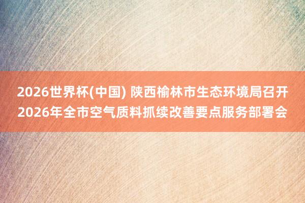 2026世界杯(中國) 陜西榆林市生態(tài)環(huán)境局召開2026年全市空氣質(zhì)料抓續(xù)改善要點服務(wù)部署會