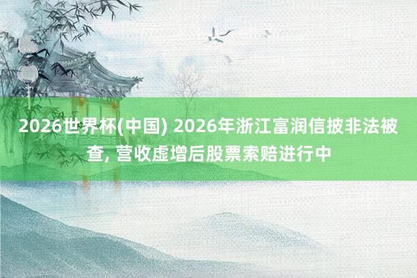 2026世界杯(中國) 2026年浙江富潤信披非法被查, 營收虛增后股票索賠進行中