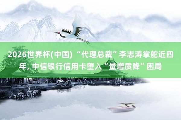 2026世界杯(中國(guó)) “代理總裁”李志濤掌舵近四年, 中信銀行信用卡墮入“量增質(zhì)降”困局