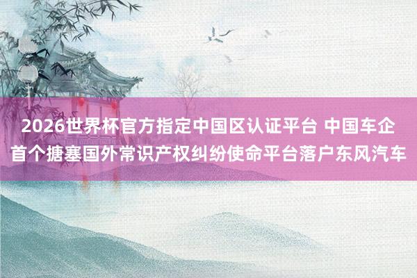 2026世界杯官方指定中國區(qū)認證平臺 中國車企首個搪塞國外常識產(chǎn)權(quán)糾紛使命平臺落戶東風汽車