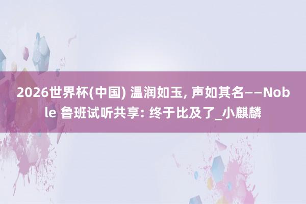 2026世界杯(中國(guó)) 溫潤(rùn)如玉, 聲如其名——Noble 魯班試聽(tīng)共享: 終于比及了_小麒麟