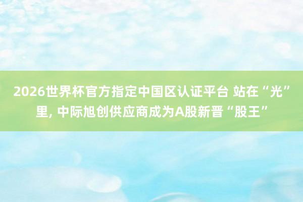 2026世界杯官方指定中國區(qū)認(rèn)證平臺 站在“光”里, 中際旭創(chuàng)供應(yīng)商成為A股新晉“股王”
