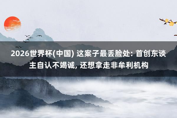 2026世界杯(中國) 這案子最丟臉處: 首創(chuàng)東談主自認不竭誠, 還想拿走非牟利機構(gòu)