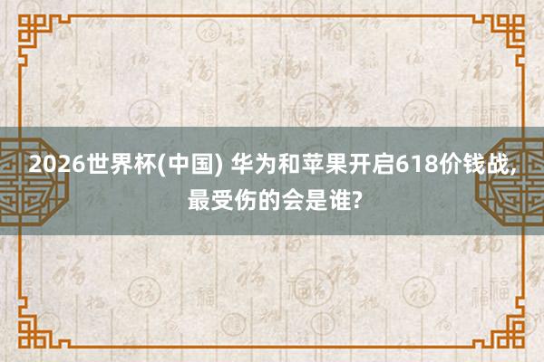 2026世界杯(中國) 華為和蘋果開啟618價錢戰(zhàn), 最受傷的會是誰?
