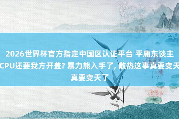 2026世界杯官方指定中國(guó)區(qū)認(rèn)證平臺(tái) 平庸東談主買(mǎi)CPU還要我方開(kāi)蓋? 暴力熊入手了, 散熱這事真要變天了