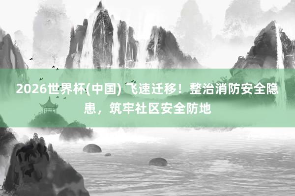 2026世界杯(中國) 飛速遷移！整治消防安全隱患，筑牢社區(qū)安全防地