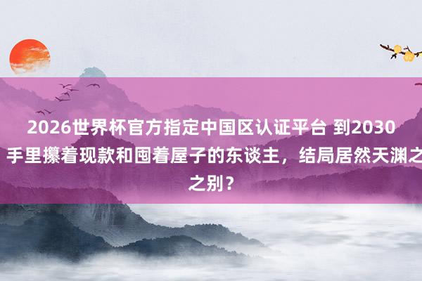 2026世界杯官方指定中國區認證平臺 到2030年，手里攥著現款和囤著屋子的東談主，結局居然天淵之別？