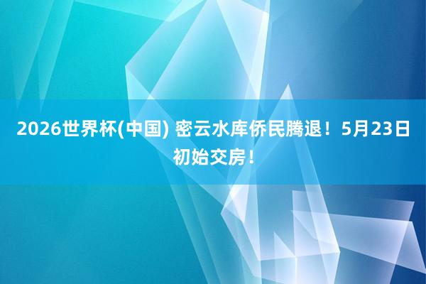 2026世界杯(中國(guó)) 密云水庫(kù)僑民騰退！5月23日初始交房！