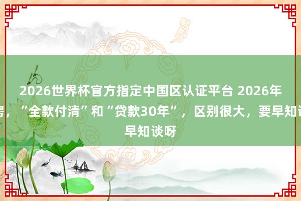 2026世界杯官方指定中國區認證平臺 2026年買房，“全款付清”和“貸款30年”，區別很大，要早知談呀