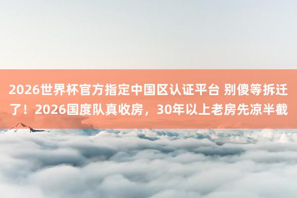 2026世界杯官方指定中國區(qū)認(rèn)證平臺 別傻等拆遷了！2026國度隊真收房，30年以上老房先涼半截