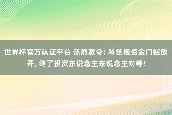 世界杯官方認(rèn)證平臺(tái) 熱烈敕令: 科創(chuàng)板資金門檻放開, 終了投資東說(shuō)念主東說(shuō)念主對(duì)等!
