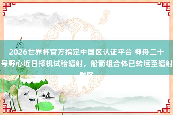 2026世界杯官方指定中國區(qū)認(rèn)證平臺(tái) 神舟二十三號(hào)野心近日擇機(jī)試驗(yàn)輻射，船箭組合體已轉(zhuǎn)運(yùn)至輻射區(qū)