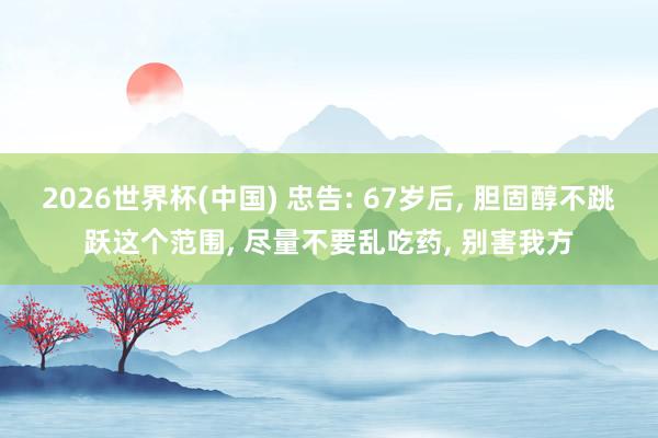 2026世界杯(中國) 忠告: 67歲后, 膽固醇不跳躍這個范圍, 盡量不要亂吃藥, 別害我方