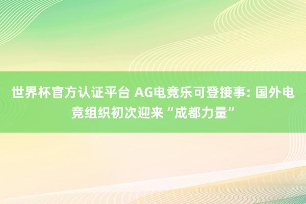 世界杯官方認(rèn)證平臺(tái) AG電競(jìng)樂(lè)可登接事: 國(guó)外電競(jìng)組織初次迎來(lái)“成都力量”