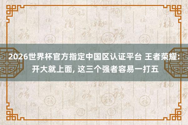 2026世界杯官方指定中國(guó)區(qū)認(rèn)證平臺(tái) 王者榮耀: 開大就上面, 這三個(gè)強(qiáng)者容易一打五