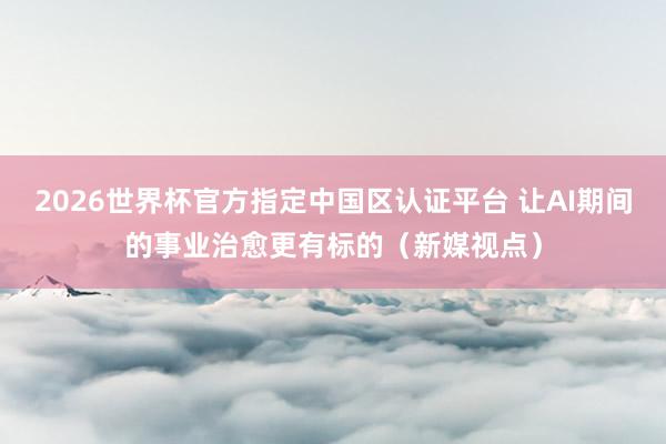 2026世界杯官方指定中國(guó)區(qū)認(rèn)證平臺(tái) 讓AI期間的事業(yè)治愈更有標(biāo)的（新媒視點(diǎn)）