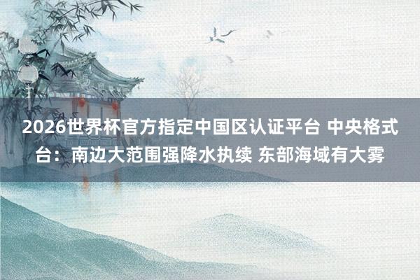 2026世界杯官方指定中國區(qū)認(rèn)證平臺(tái) 中央格式臺(tái)：南邊大范圍強(qiáng)降水執(zhí)續(xù) 東部海域有大霧