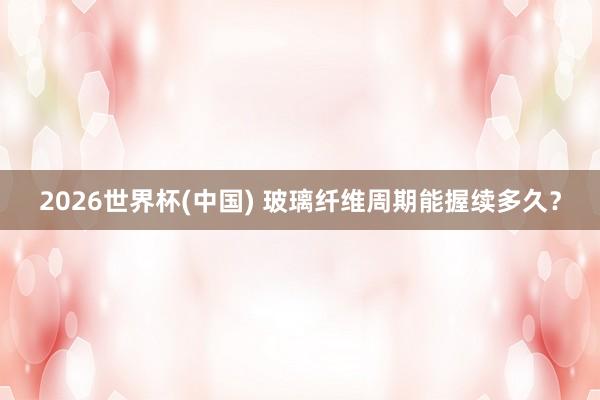 2026世界杯(中國) 玻璃纖維周期能握續(xù)多久？
