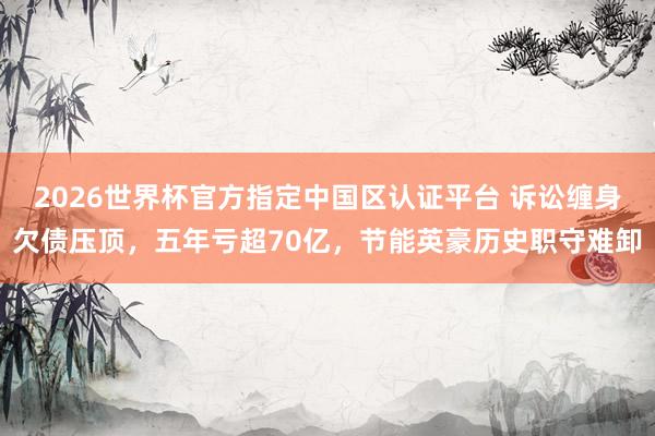 2026世界杯官方指定中國(guó)區(qū)認(rèn)證平臺(tái) 訴訟纏身欠債壓頂，五年虧超70億，節(jié)能英豪歷史職守難卸
