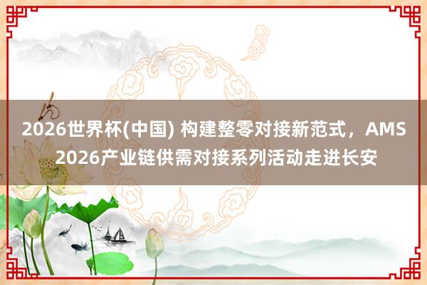 2026世界杯(中國) 構建整零對接新范式，AMS 2026產業鏈供需對接系列活動走進長安