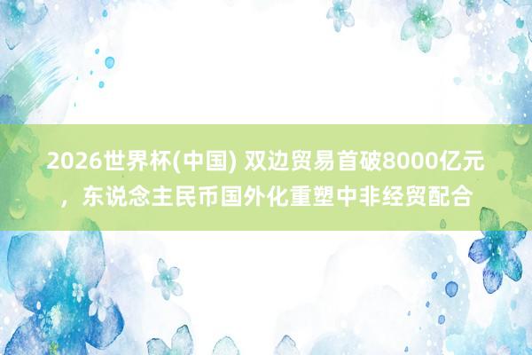 2026世界杯(中國) 雙邊貿易首破8000億元，東說念主民幣國外化重塑中非經貿配合