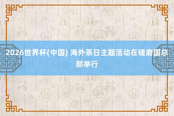 2026世界杯(中國(guó)) 海外茶日主題活動(dòng)在磋磨國(guó)總部舉行