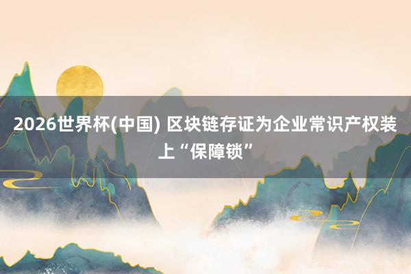 2026世界杯(中國) 區塊鏈存證為企業常識產權裝上“保障鎖”