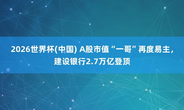 2026世界杯(中國) A股市值“一哥”再度易主，建設銀行2.7萬億登頂