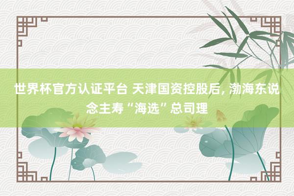 世界杯官方認證平臺 天津國資控股后, 渤海東說念主壽“海選”總司理