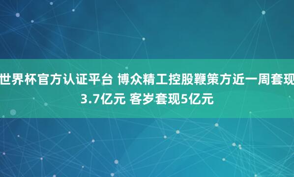 世界杯官方認(rèn)證平臺 博眾精工控股鞭策方近一周套現(xiàn)3.7億元 客歲套現(xiàn)5億元