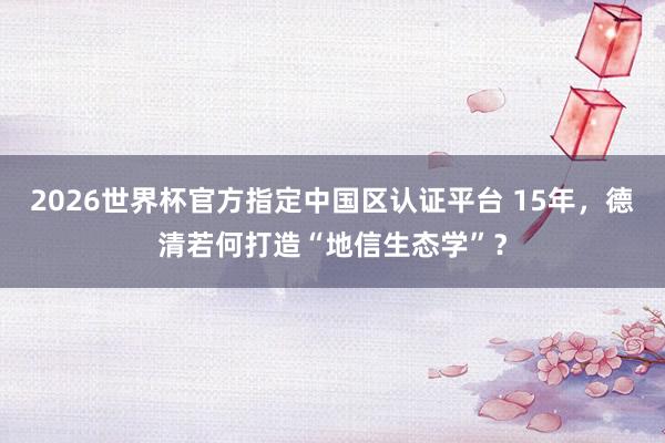 2026世界杯官方指定中國區認證平臺 15年，德清若何打造“地信生態學”？