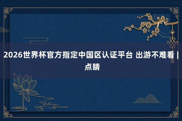 2026世界杯官方指定中國(guó)區(qū)認(rèn)證平臺(tái) 出游不難看 | 點(diǎn)睛