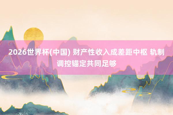 2026世界杯(中國) 財產(chǎn)性收入成差距中樞 軌制調(diào)控錨定共同足夠
