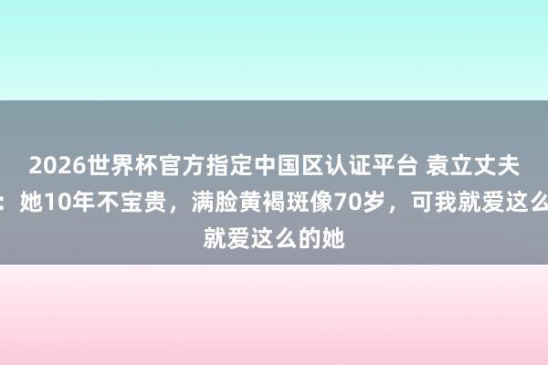 2026世界杯官方指定中國區(qū)認(rèn)證平臺 袁立丈夫發(fā)聲：她10年不寶貴，滿臉黃褐斑像70歲，可我就愛這么的她