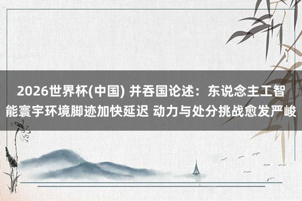 2026世界杯(中國) 并吞國論述：東說念主工智能寰宇環境腳跡加快延遲 動力與處分挑戰愈發嚴峻