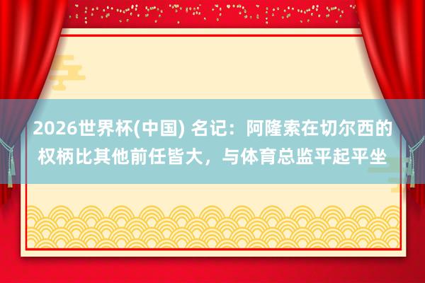 2026世界杯(中國) 名記：阿隆索在切爾西的權(quán)柄比其他前任皆大，與體育總監(jiān)平起平坐