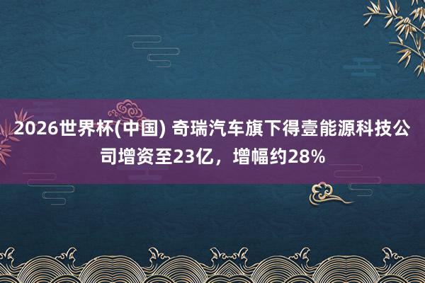 2026世界杯(中國) 奇瑞汽車旗下得壹能源科技公司增資至23億，增幅約28%