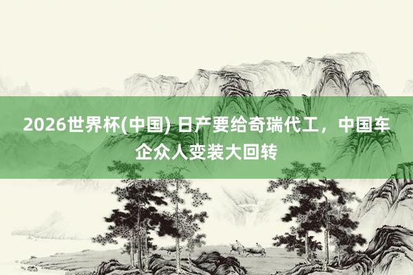 2026世界杯(中國) 日產要給奇瑞代工，中國車企眾人變裝大回轉