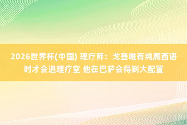 2026世界杯(中國(guó)) 理療師：戈登唯有純屬西語(yǔ)時(shí)才會(huì)進(jìn)理療室 他在巴薩會(huì)得到大配置