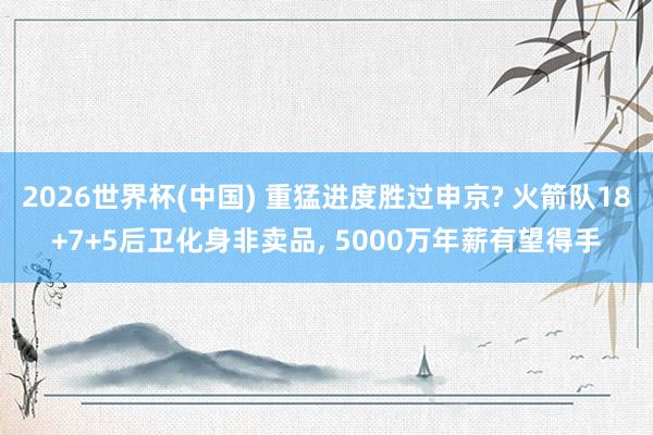 2026世界杯(中國(guó)) 重猛進(jìn)度勝過(guò)申京? 火箭隊(duì)18+7+5后衛(wèi)化身非賣(mài)品, 5000萬(wàn)年薪有望得手