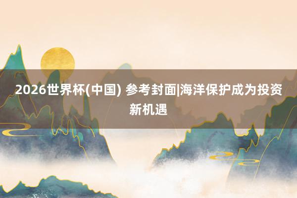 2026世界杯(中國(guó)) 參考封面|海洋保護(hù)成為投資新機(jī)遇