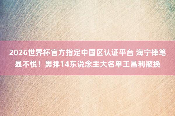 2026世界杯官方指定中國區認證平臺 海寧摔筆顯不悅！男排14東說念主大名單王昌利被換