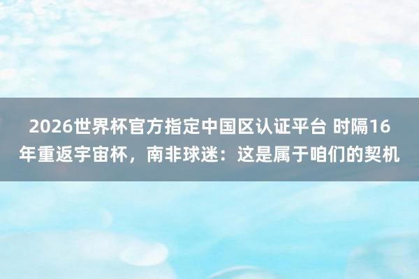 2026世界杯官方指定中國區認證平臺 時隔16年重返宇宙杯，南非球迷：這是屬于咱們的契機