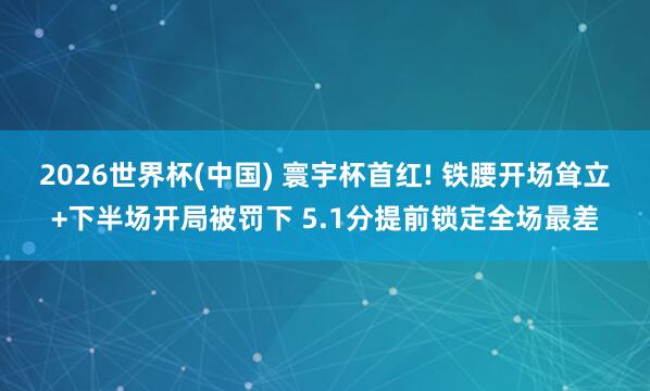 2026世界杯(中國) 寰宇杯首紅! 鐵腰開場聳立+下半場開局被罰下 5.1分提前鎖定全場最差