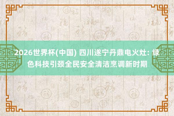 2026世界杯(中國(guó)) 四川遂寧丹鼎電火灶: 綠色科技引頸全民安全清潔烹調(diào)新時(shí)期
